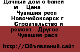 Дачный дом с баней 6*4.8 м. › Цена ­ 350 000 - Чувашия респ., Новочебоксарск г. Строительство и ремонт » Другое   . Чувашия респ.